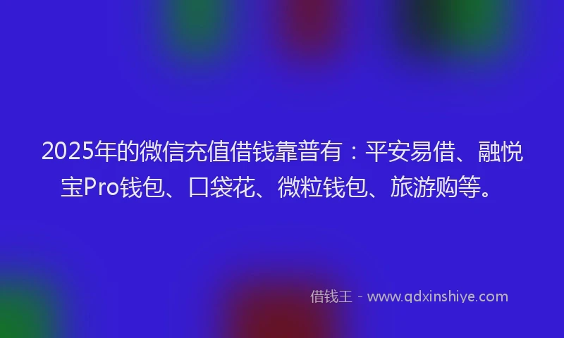 2025年的微信充值借钱靠普有：平安易借、融悦宝Pro钱包、口袋花、微粒钱包、旅游购等。