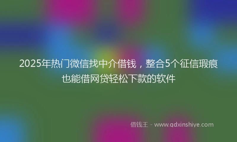2025年热门微信找中介借钱，整合5个征信瑕疵也能借网贷轻松下款的软件