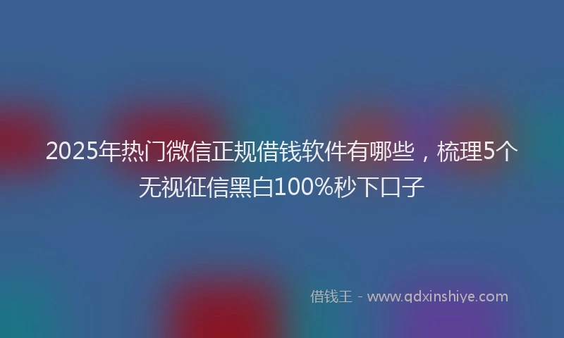 2025年热门微信正规借钱软件有哪些，梳理5个无视征信黑白100%秒下口子