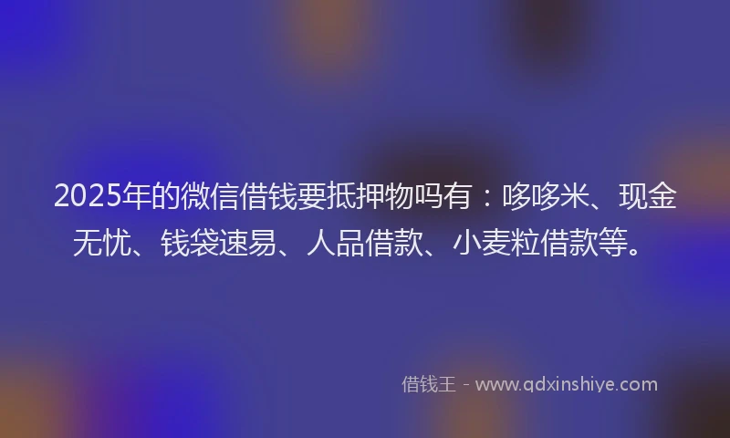 2025年的微信借钱要抵押物吗有：哆哆米、现金无忧、钱袋速易、人品借款、小麦粒借款等。