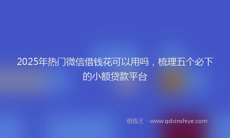 2025年热门微信借钱花可以用吗，梳理五个必下的小额贷款平台