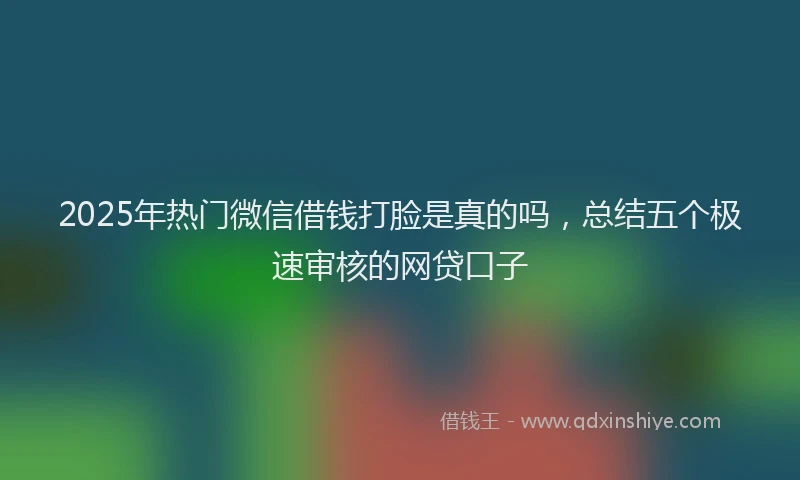2025年热门微信借钱打脸是真的吗，总结五个极速审核的网贷口子