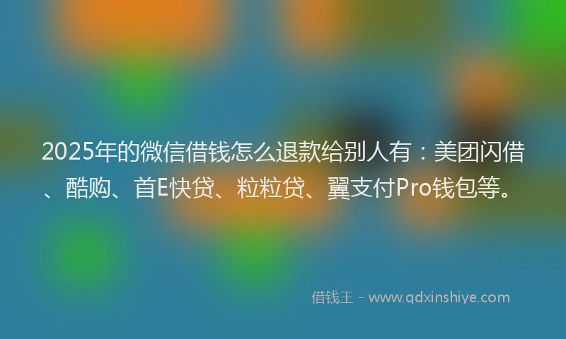 2025年的微信借钱怎么退款给别人有：美团闪借、酷购、首E快贷、粒粒贷、翼支付Pro钱包等。