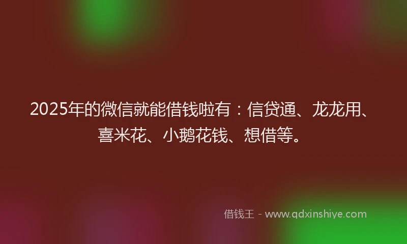 2025年的微信就能借钱啦有：信贷通、龙龙用、喜米花、小鹅花钱、想借等。