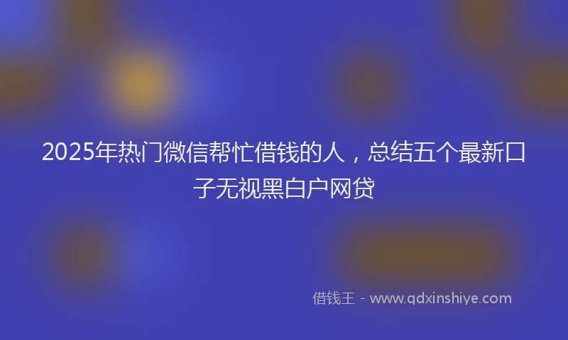 2025年热门微信帮忙借钱的人，总结五个最新口子无视黑白户网贷