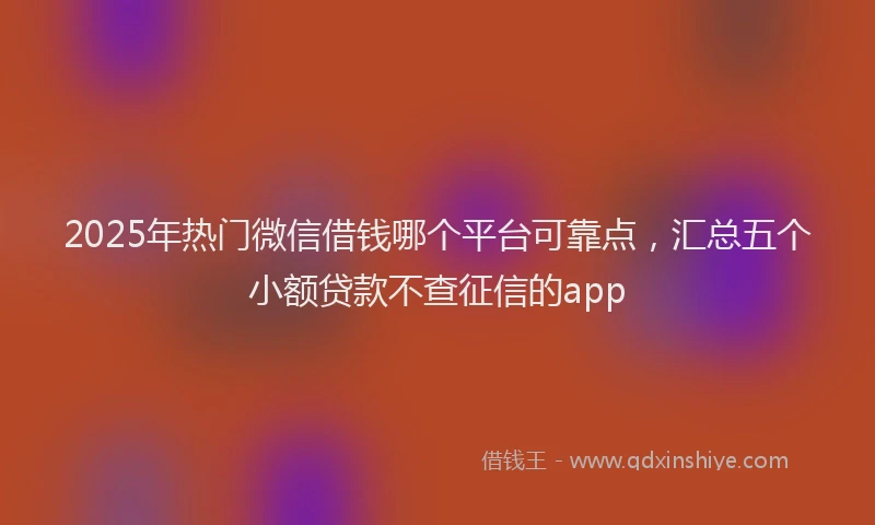 2025年热门微信借钱哪个平台可靠点，汇总五个小额贷款不查征信的app