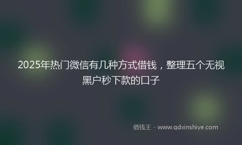 2025年热门微信有几种方式借钱，整理五个无视黑户秒下款的口子