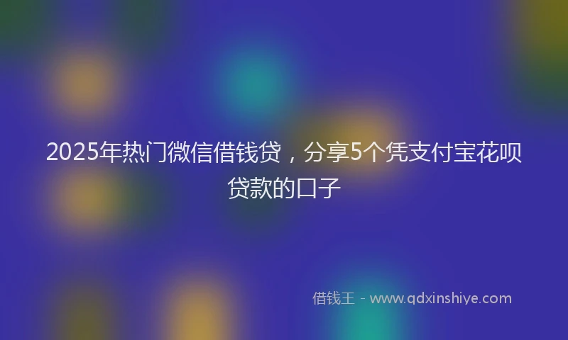 2025年热门微信借钱贷，分享5个凭支付宝花呗贷款的口子