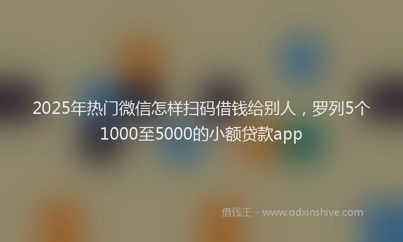 2025年热门微信怎样扫码借钱给别人，罗列5个1000至5000的小额贷款app