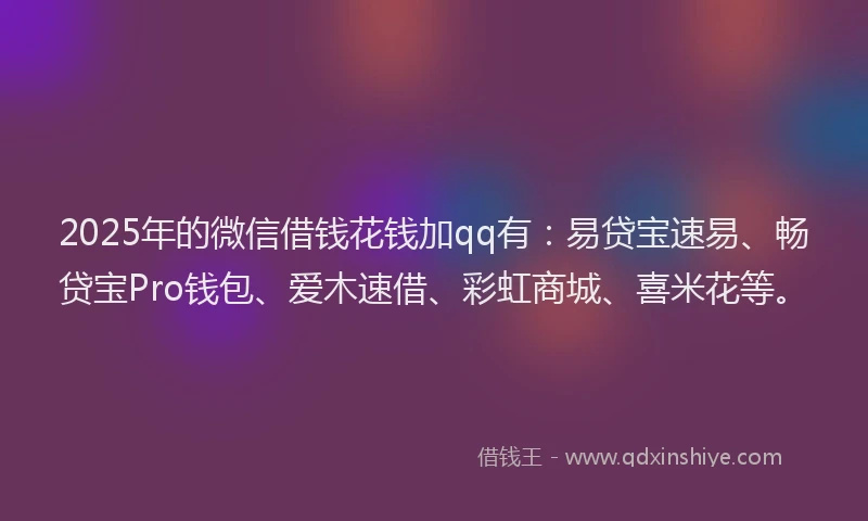 2025年的微信借钱花钱加qq有：易贷宝速易、畅贷宝Pro钱包、爱木速借、彩虹商城、喜米花等。