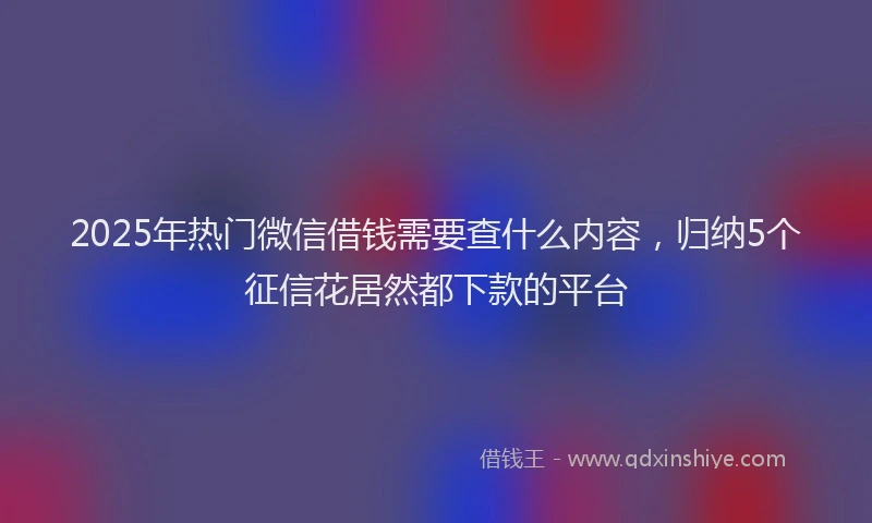 2025年热门微信借钱需要查什么内容，归纳5个征信花居然都下款的平台