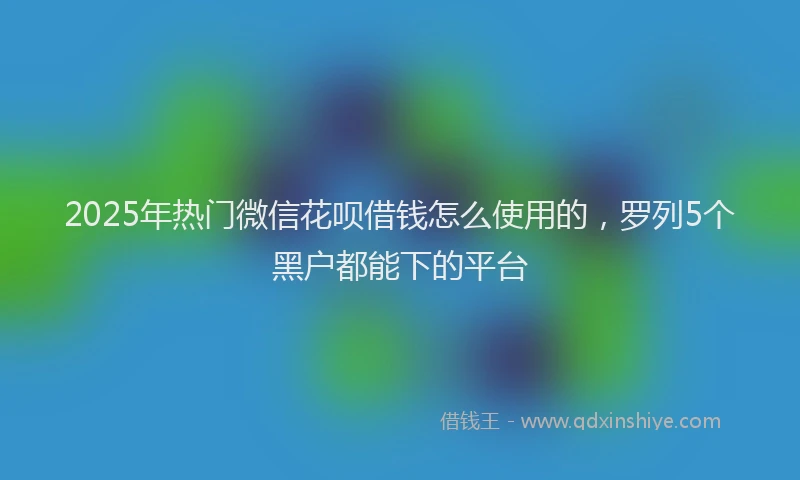 2025年热门微信花呗借钱怎么使用的，罗列5个黑户都能下的平台