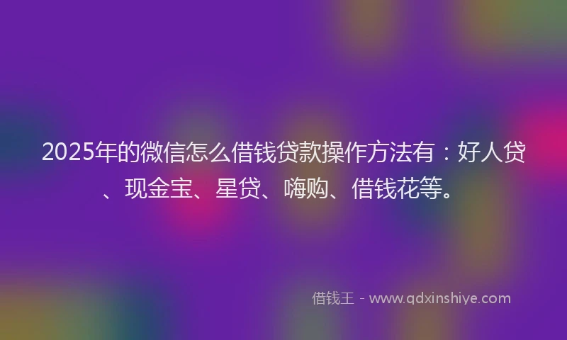 2025年的微信怎么借钱贷款操作方法有：好人贷、现金宝、星贷、嗨购、借钱花等。