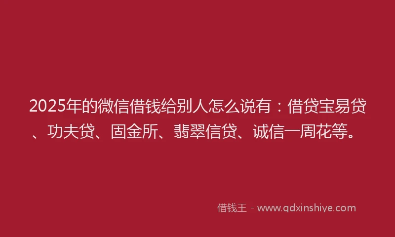2025年的微信借钱给别人怎么说有：借贷宝易贷、功夫贷、固金所、翡翠信贷、诚信一周花等。