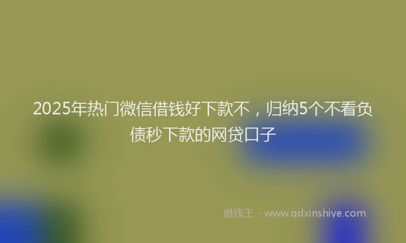 2025年热门微信借钱好下款不，归纳5个不看负债秒下款的网贷口子