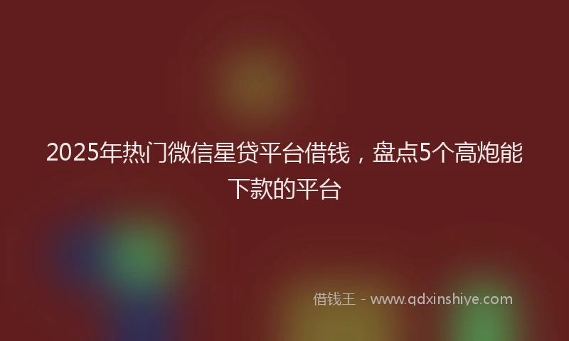 2025年热门微信星贷平台借钱，盘点5个高炮能下款的平台