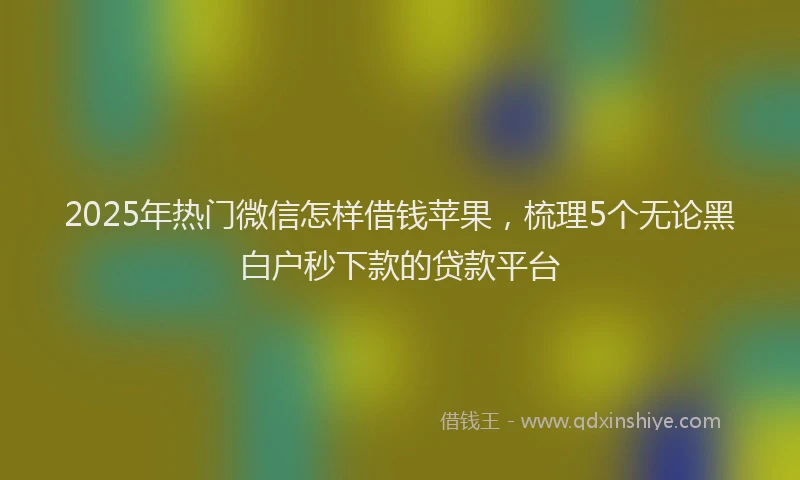 2025年热门微信怎样借钱苹果，梳理5个无论黑白户秒下款的贷款平台