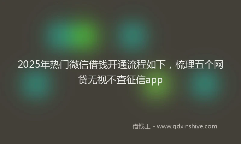 2025年热门微信借钱开通流程如下，梳理五个网贷无视不查征信app