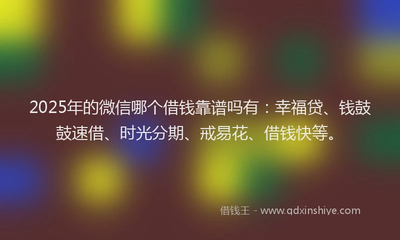 2025年的微信哪个借钱靠谱吗有：幸福贷、钱鼓鼓速借、时光分期、戒易花、借钱快等。