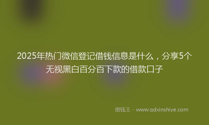 2025年热门微信登记借钱信息是什么，分享5个无视黑白百分百下款的借款口子