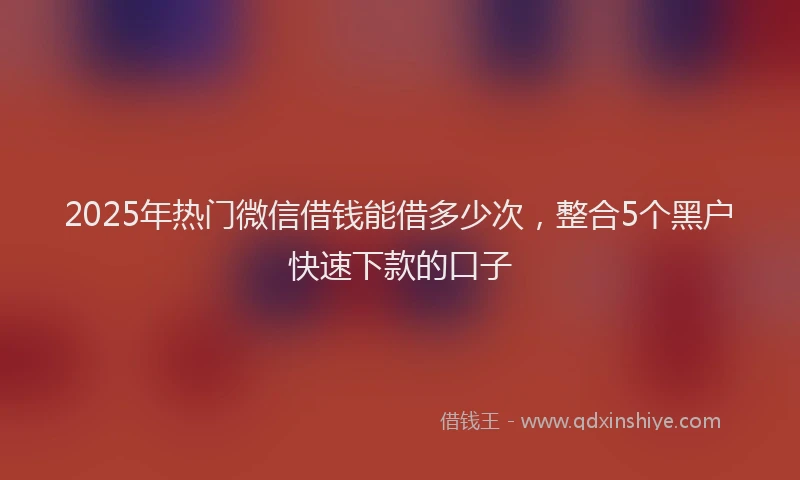 2025年热门微信借钱能借多少次，整合5个黑户快速下款的口子