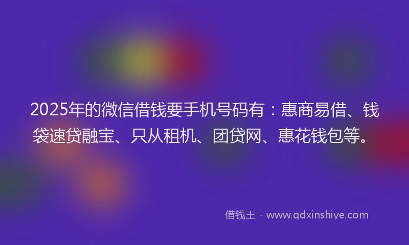 2025年的微信借钱要手机号码有：惠商易借、钱袋速贷融宝、只从租机、团贷网、惠花钱包等。