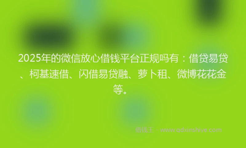 2025年的微信放心借钱平台正规吗有：借贷易贷、柯基速借、闪借易贷融、萝卜租、微博花花金等。