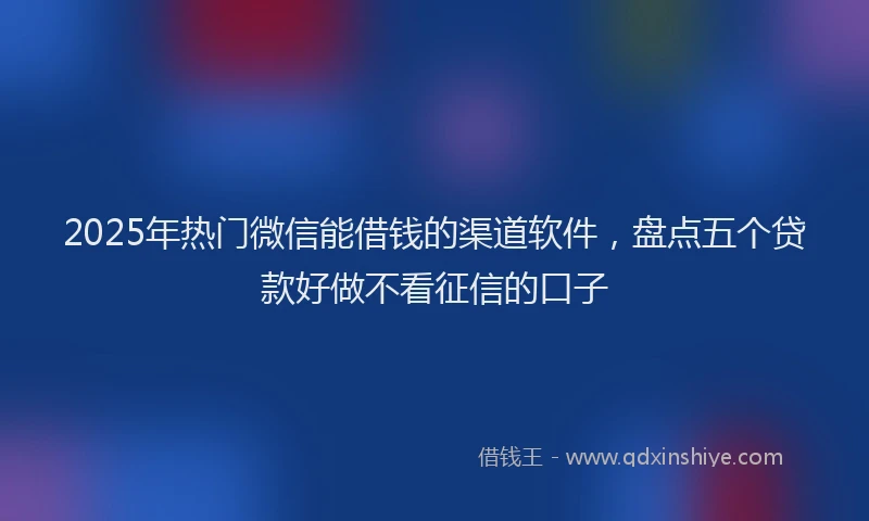 2025年热门微信能借钱的渠道软件，盘点五个贷款好做不看征信的口子