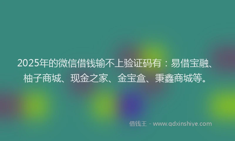 2025年的微信借钱输不上验证码有：易借宝融、柚子商城、现金之家、金宝盒、秉鑫商城等。