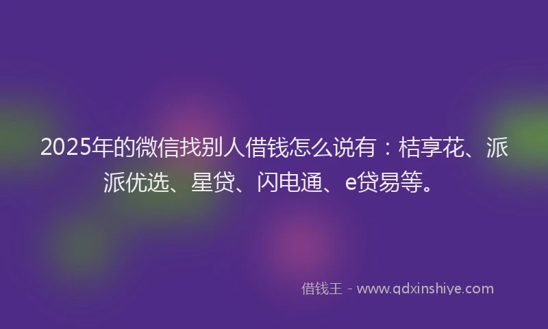 2025年的微信找别人借钱怎么说有：桔享花、派派优选、星贷、闪电通、e贷易等。