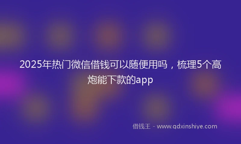 2025年热门微信借钱可以随便用吗，梳理5个高炮能下款的app