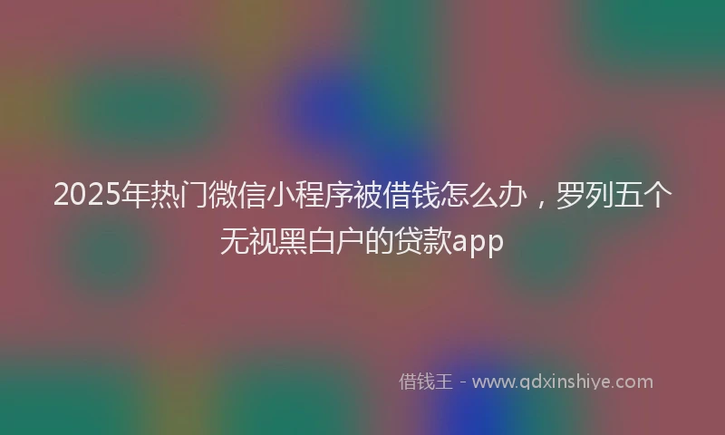 2025年热门微信小程序被借钱怎么办，罗列五个无视黑白户的贷款app