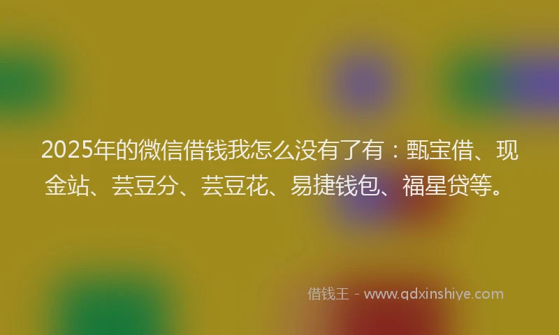 2025年的微信借钱我怎么没有了有：甄宝借、现金站、芸豆分、芸豆花、易捷钱包、福星贷等。