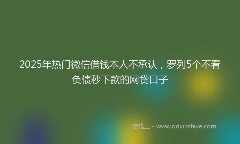 2025年热门微信借钱本人不承认，罗列5个不看负债秒下款的网贷口子