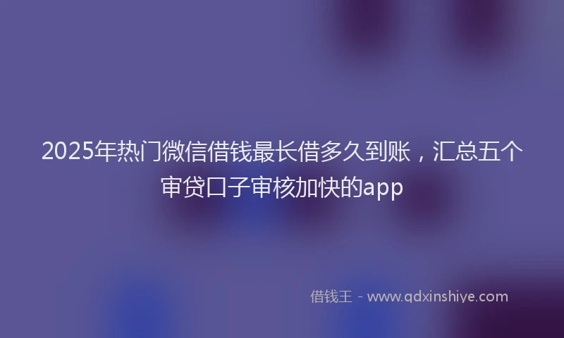 2025年热门微信借钱最长借多久到账，汇总五个审贷口子审核加快的app