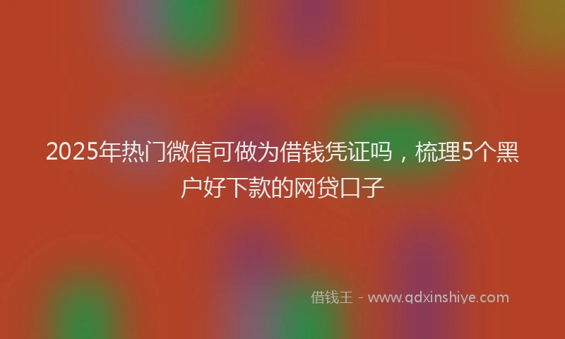 2025年热门微信可做为借钱凭证吗，梳理5个黑户好下款的网贷口子