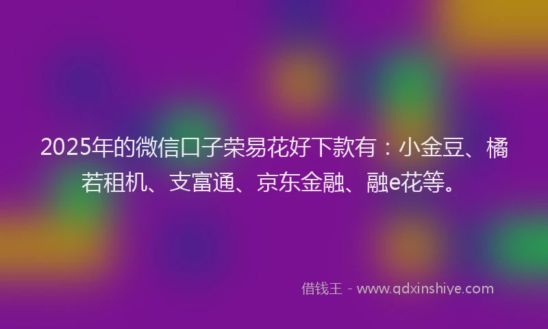 2025年的微信口子荣易花好下款有：小金豆、橘若租机、支富通、京东金融、融e花等。