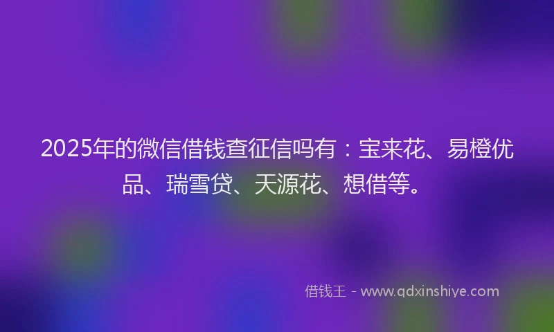 2025年的微信借钱查征信吗有：宝来花、易橙优品、瑞雪贷、天源花、想借等。