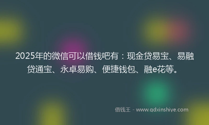 2025年的微信可以借钱吧有：现金贷易宝、易融贷通宝、永卓易购、便捷钱包、融e花等。