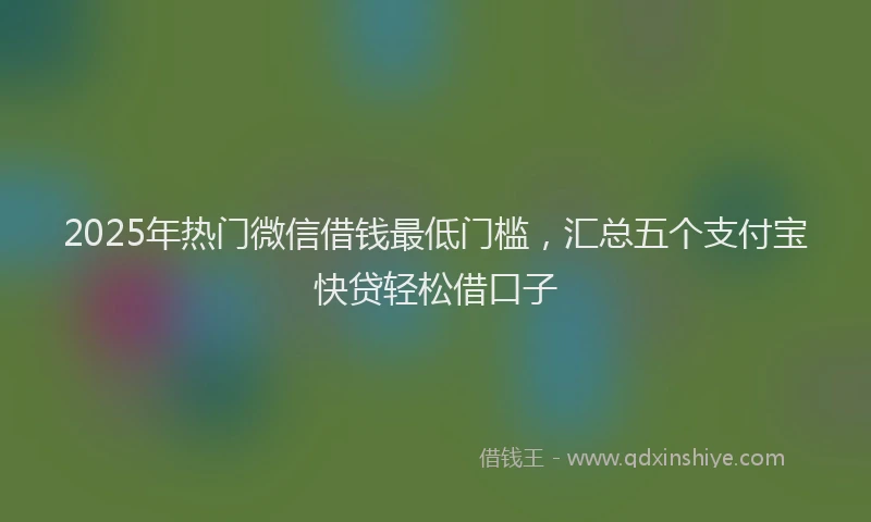 2025年热门微信借钱最低门槛，汇总五个支付宝快贷轻松借口子