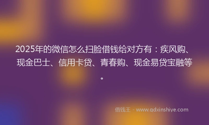 2025年的微信怎么扫脸借钱给对方有：疾风购、现金巴士、信用卡贷、青春购、现金易贷宝融等。