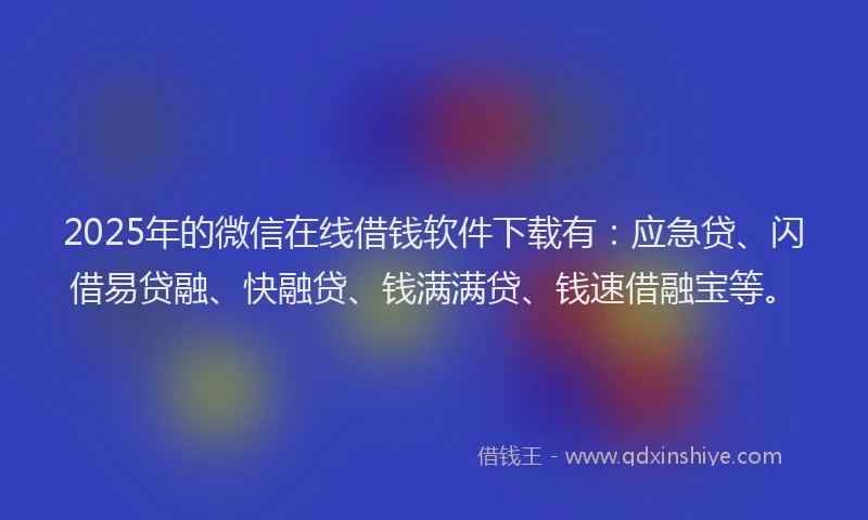2025年的微信在线借钱软件下载有：应急贷、闪借易贷融、快融贷、钱满满贷、钱速借融宝等。