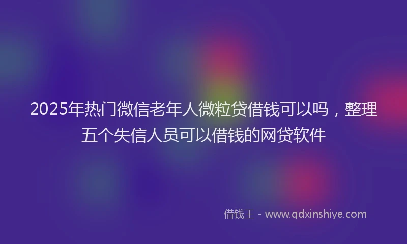 2025年热门微信老年人微粒贷借钱可以吗，整理五个失信人员可以借钱的网贷软件