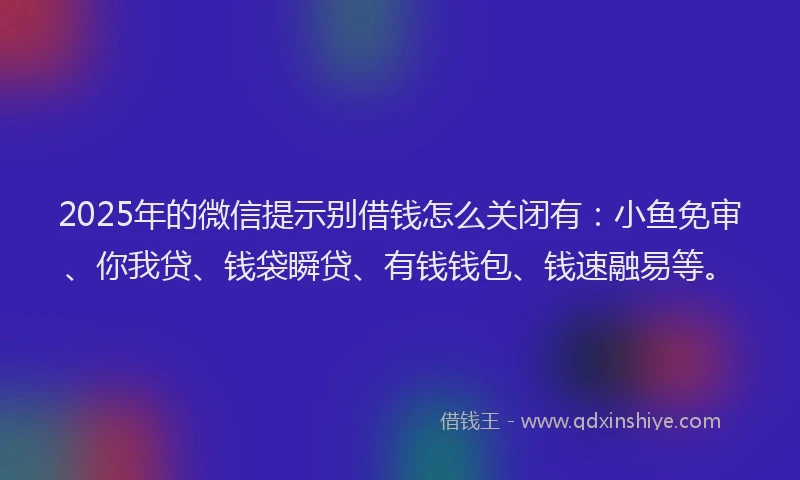 2025年的微信提示别借钱怎么关闭有：小鱼免审、你我贷、钱袋瞬贷、有钱钱包、钱速融易等。