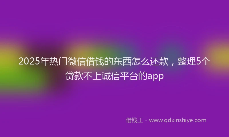 2025年热门微信借钱的东西怎么还款，整理5个贷款不上诚信平台的app