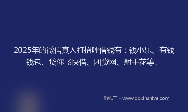 2025年的微信真人打招呼借钱有：钱小乐、有钱钱包、贷你飞快借、团贷网、射手花等。