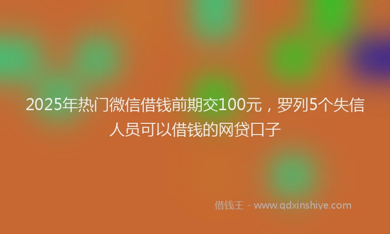 2025年热门微信借钱前期交100元，罗列5个失信人员可以借钱的网贷口子