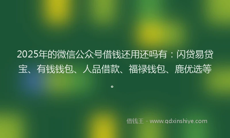 2025年的微信公众号借钱还用还吗有：闪贷易贷宝、有钱钱包、人品借款、福禄钱包、鹿优选等。