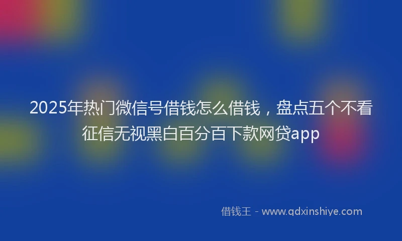 2025年热门微信号借钱怎么借钱，盘点五个不看征信无视黑白百分百下款网贷app
