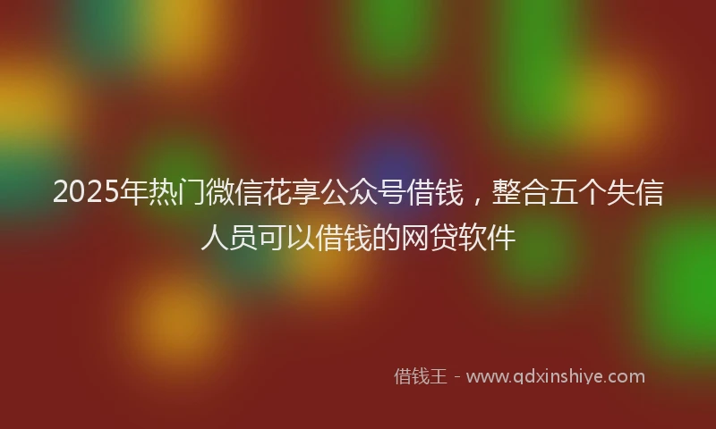 2025年热门微信花享公众号借钱，整合五个失信人员可以借钱的网贷软件